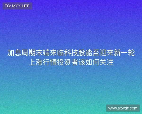 加息周期末端来临科技股能否迎来新一轮上涨行情投资者该如何关注